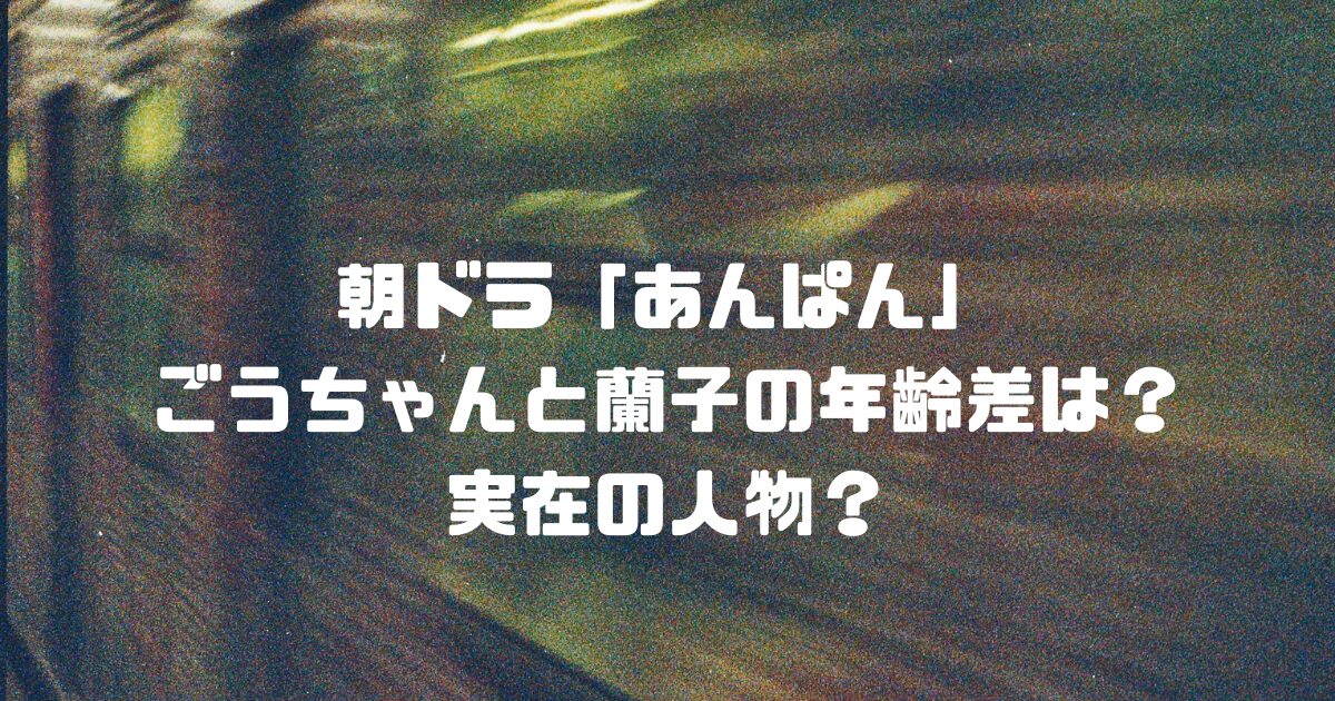朝ドラ「あんぱん」ごうちゃんと蘭子の年齢差は？実在の人物？