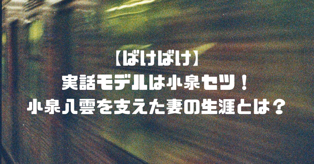 【ばけばけ】実話モデルは小泉セツ！小泉八雲を支えた妻の生涯とは？