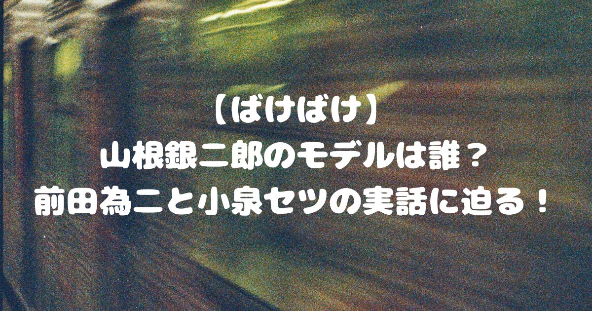 【ばけばけ】山根銀二郎のモデルは誰？前田為二と小泉セツの実話に迫る！