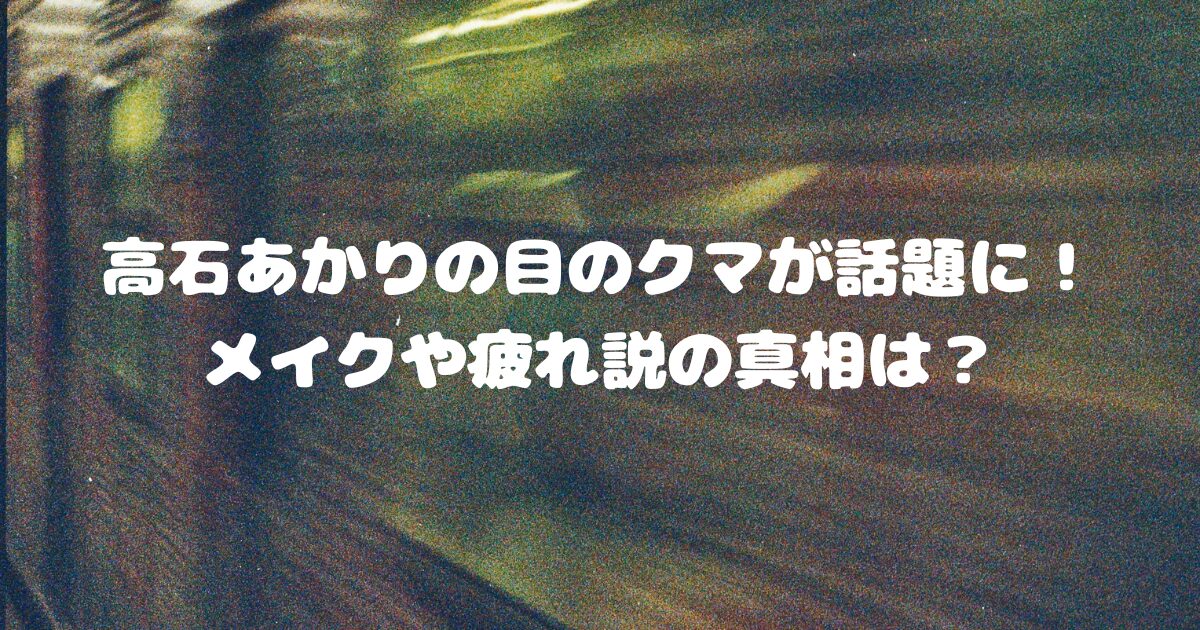 高石あかりの目のクマが話題に！メイクや疲れ説の真相は？
